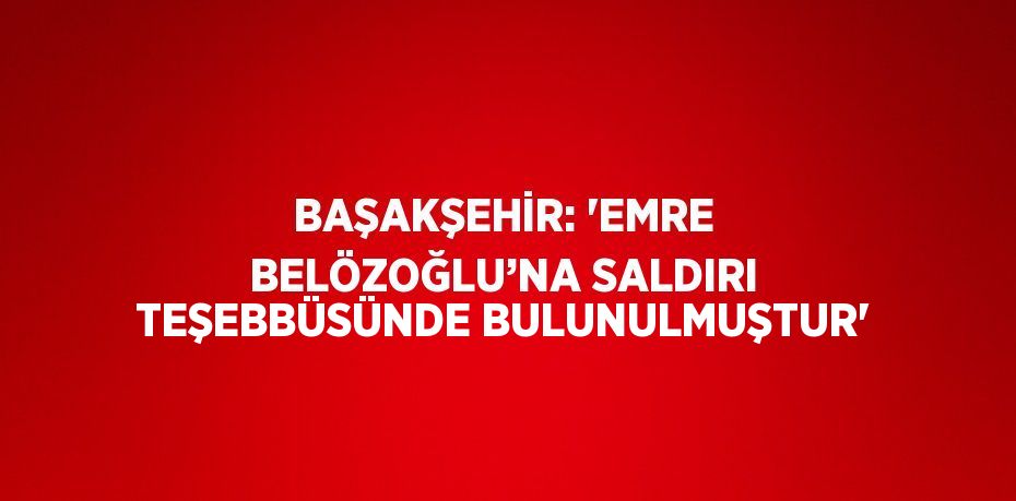 BAŞAKŞEHİR: 'EMRE BELÖZOĞLU’NA SALDIRI TEŞEBBÜSÜNDE BULUNULMUŞTUR'