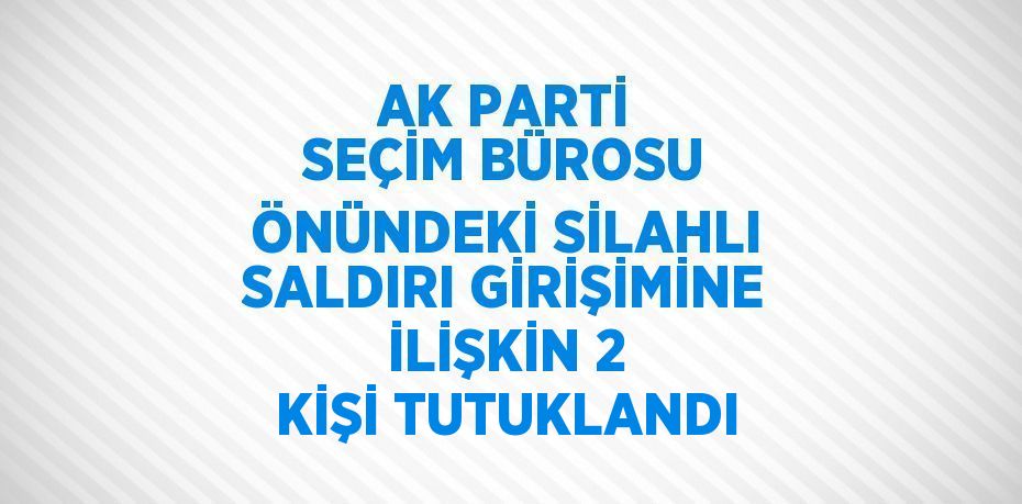 AK PARTİ SEÇİM BÜROSU ÖNÜNDEKİ SİLAHLI SALDIRI GİRİŞİMİNE İLİŞKİN 2 KİŞİ TUTUKLANDI