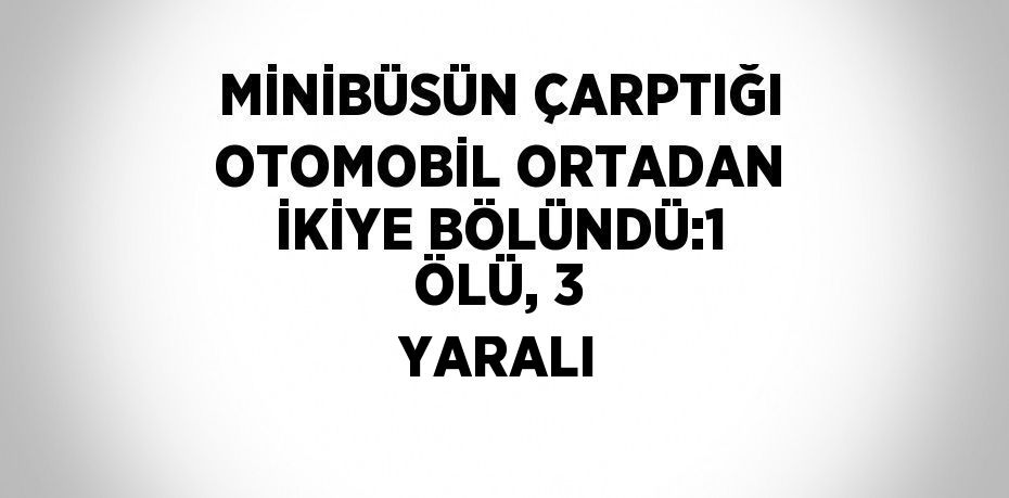 MİNİBÜSÜN ÇARPTIĞI OTOMOBİL ORTADAN İKİYE BÖLÜNDÜ:1 ÖLÜ, 3 YARALI