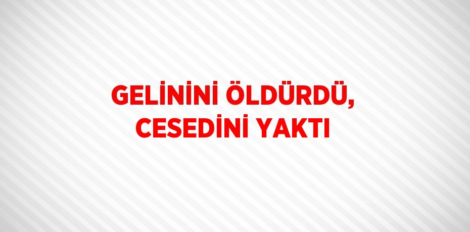 GELİNİNİ ÖLDÜRDÜ, CESEDİNİ YAKTI