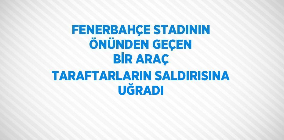 FENERBAHÇE STADININ ÖNÜNDEN GEÇEN BİR ARAÇ TARAFTARLARIN SALDIRISINA UĞRADI