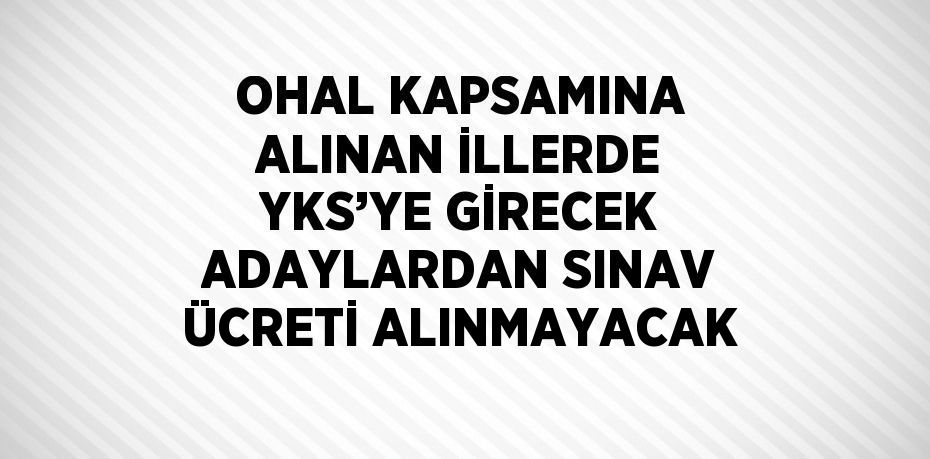 OHAL KAPSAMINA ALINAN İLLERDE YKS’YE GİRECEK ADAYLARDAN SINAV ÜCRETİ ALINMAYACAK