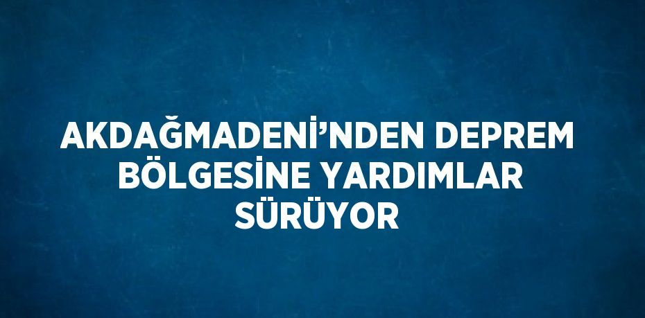 AKDAĞMADENİ’NDEN DEPREM BÖLGESİNE YARDIMLAR SÜRÜYOR