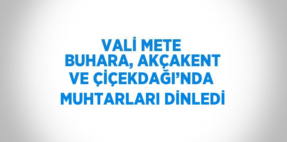 VALİ METE BUHARA, AKÇAKENT VE ÇİÇEKDAĞI’NDA MUHTARLARI DİNLEDİ