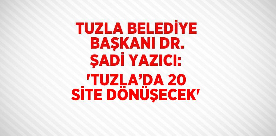 TUZLA BELEDİYE BAŞKANI DR. ŞADİ YAZICI: 'TUZLA’DA 20 SİTE DÖNÜŞECEK'