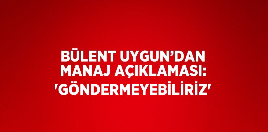 BÜLENT UYGUN’DAN MANAJ AÇIKLAMASI: 'GÖNDERMEYEBİLİRİZ'