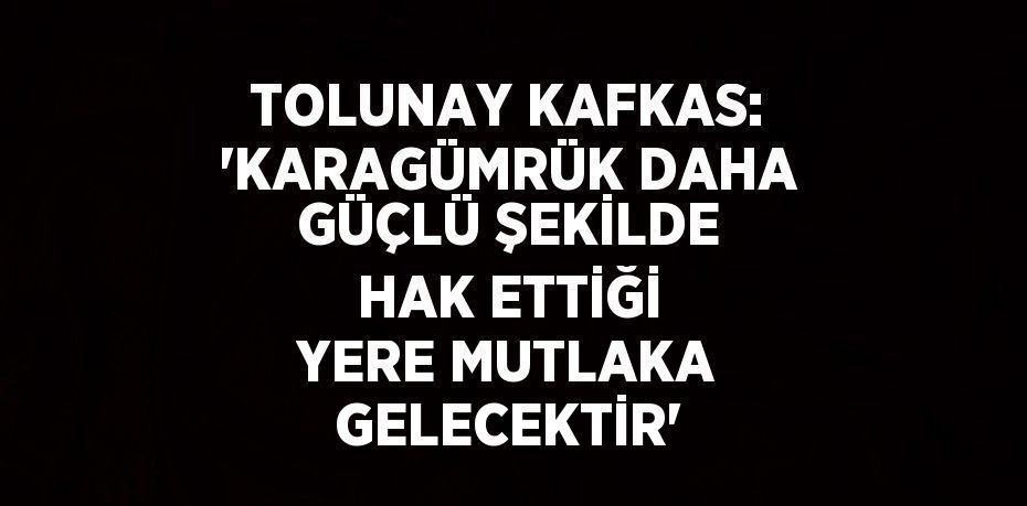 TOLUNAY KAFKAS: 'KARAGÜMRÜK DAHA GÜÇLÜ ŞEKİLDE HAK ETTİĞİ YERE MUTLAKA GELECEKTİR'