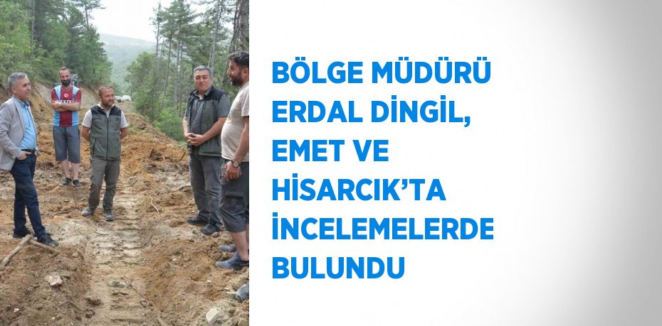 BÖLGE MÜDÜRÜ ERDAL DİNGİL, EMET VE HİSARCIK’TA İNCELEMELERDE BULUNDU