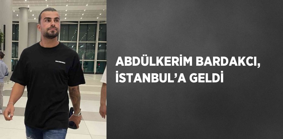 ABDÜLKERİM BARDAKCI, İSTANBUL’A GELDİ