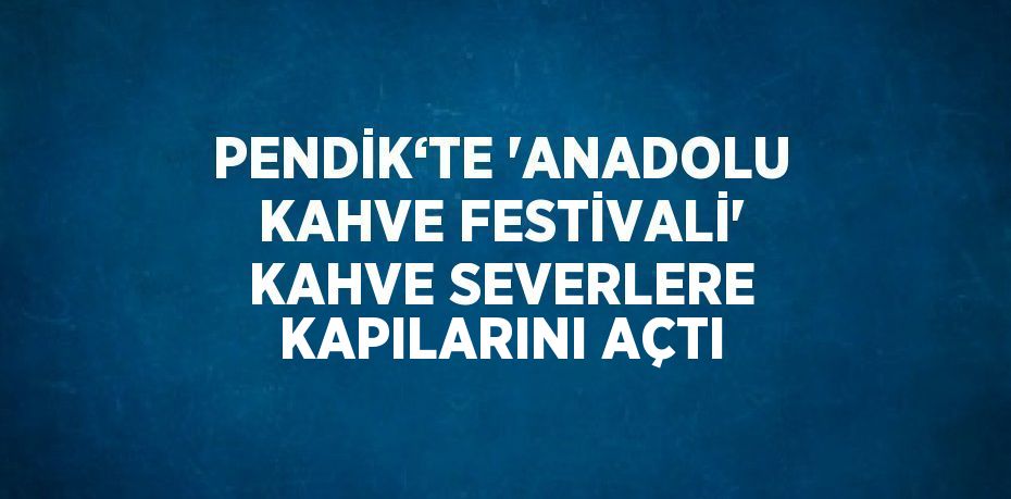 PENDİK‘TE 'ANADOLU KAHVE FESTİVALİ' KAHVE SEVERLERE KAPILARINI AÇTI