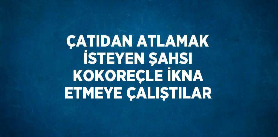 ÇATIDAN ATLAMAK İSTEYEN ŞAHSI KOKOREÇLE İKNA ETMEYE ÇALIŞTILAR