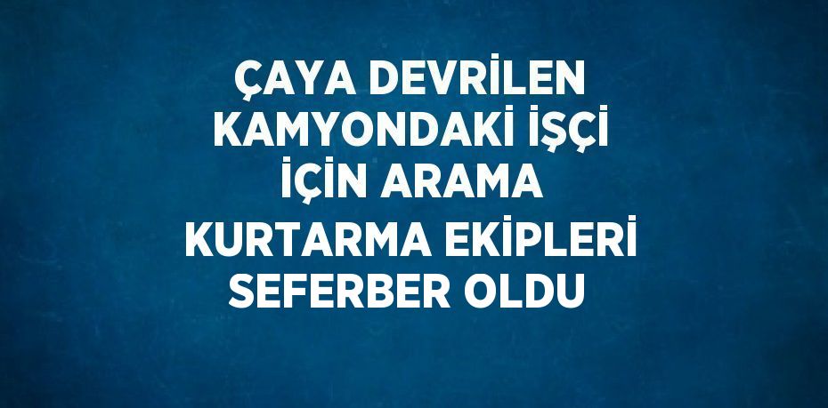 ÇAYA DEVRİLEN KAMYONDAKİ İŞÇİ İÇİN ARAMA KURTARMA EKİPLERİ SEFERBER OLDU