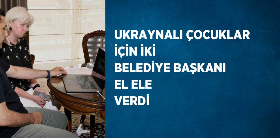 UKRAYNALI ÇOCUKLAR İÇİN İKİ BELEDİYE BAŞKANI EL ELE VERDİ