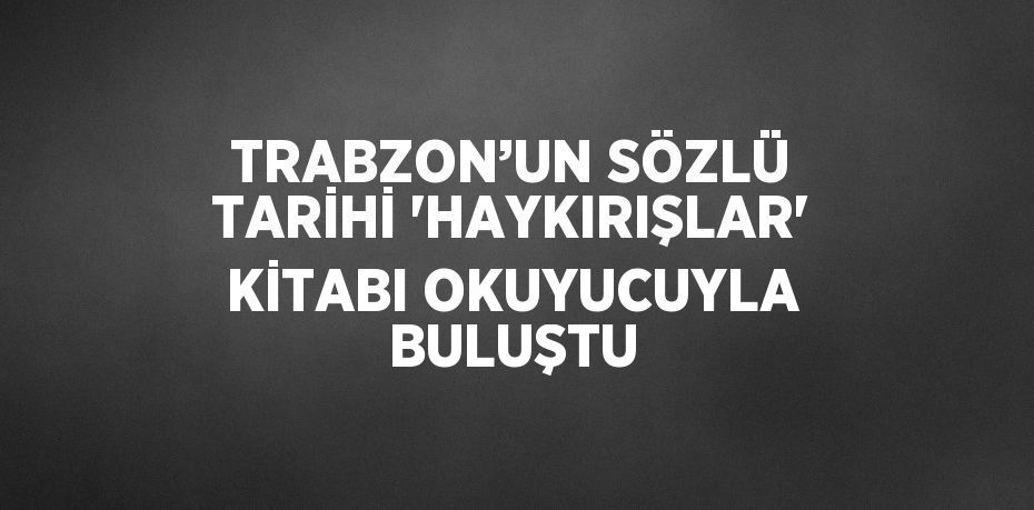 TRABZON’UN SÖZLÜ TARİHİ 'HAYKIRIŞLAR' KİTABI OKUYUCUYLA BULUŞTU