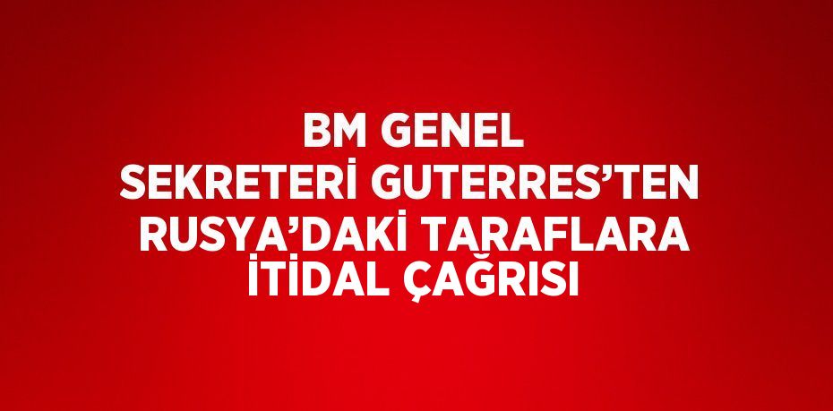 BM GENEL SEKRETERİ GUTERRES’TEN RUSYA’DAKİ TARAFLARA İTİDAL ÇAĞRISI