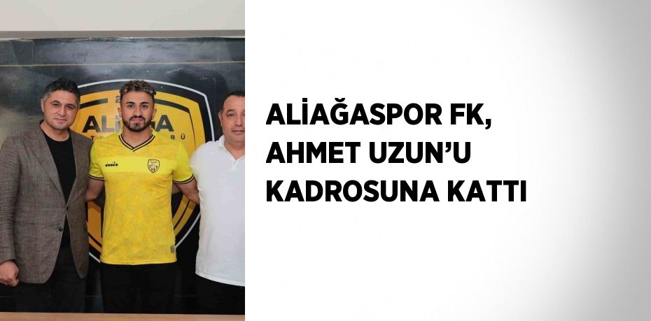 ALİAĞASPOR FK, AHMET UZUN’U KADROSUNA KATTI