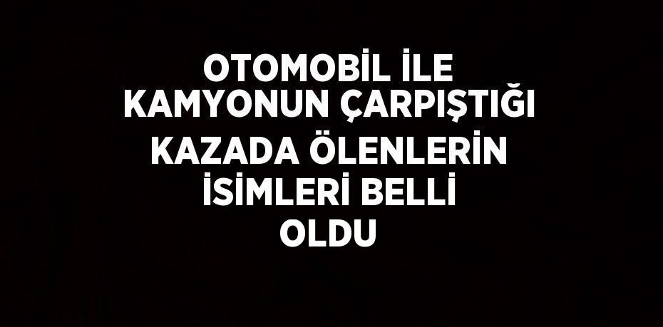 OTOMOBİL İLE KAMYONUN ÇARPIŞTIĞI KAZADA ÖLENLERİN İSİMLERİ BELLİ OLDU