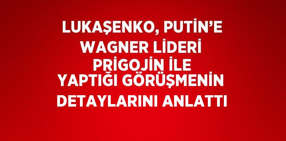 LUKAŞENKO, PUTİN’E WAGNER LİDERİ PRİGOJİN İLE YAPTIĞI GÖRÜŞMENİN DETAYLARINI ANLATTI