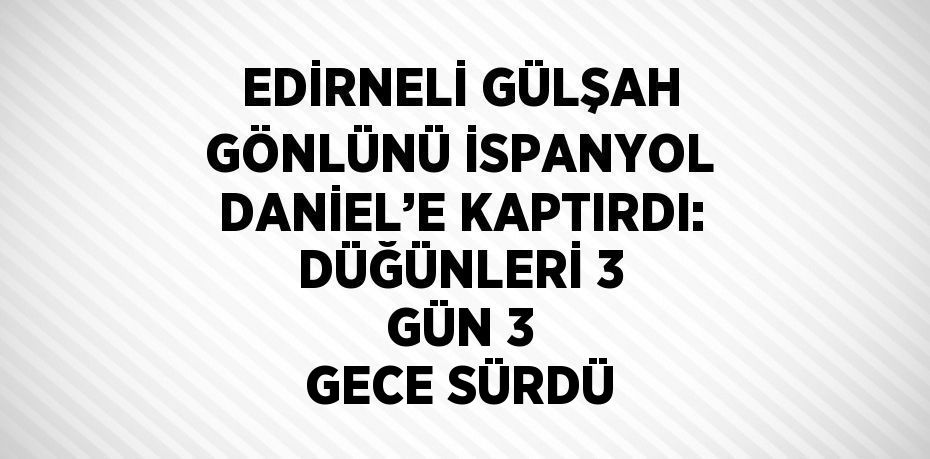 EDİRNELİ GÜLŞAH GÖNLÜNÜ İSPANYOL DANİEL’E KAPTIRDI: DÜĞÜNLERİ 3 GÜN 3 GECE SÜRDÜ