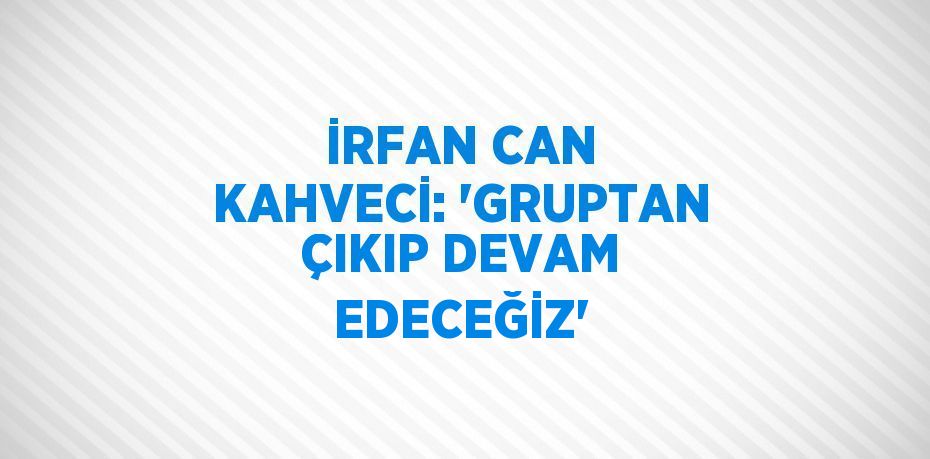 İRFAN CAN KAHVECİ: 'GRUPTAN ÇIKIP DEVAM EDECEĞİZ'