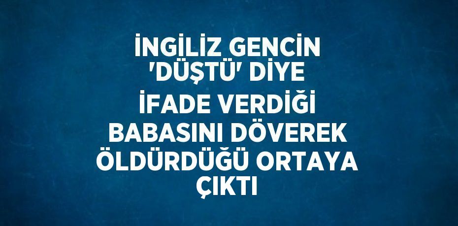 İNGİLİZ GENCİN 'DÜŞTÜ' DİYE İFADE VERDİĞİ BABASINI DÖVEREK ÖLDÜRDÜĞÜ ORTAYA ÇIKTI