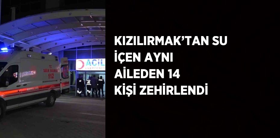 KIZILIRMAK’TAN SU İÇEN AYNI AİLEDEN 14 KİŞİ ZEHİRLENDİ