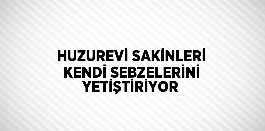 HUZUREVİ SAKİNLERİ KENDİ SEBZELERİNİ YETİŞTİRİYOR