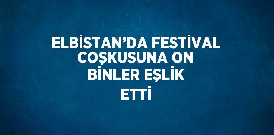 ELBİSTAN’DA FESTİVAL COŞKUSUNA ON BİNLER EŞLİK ETTİ