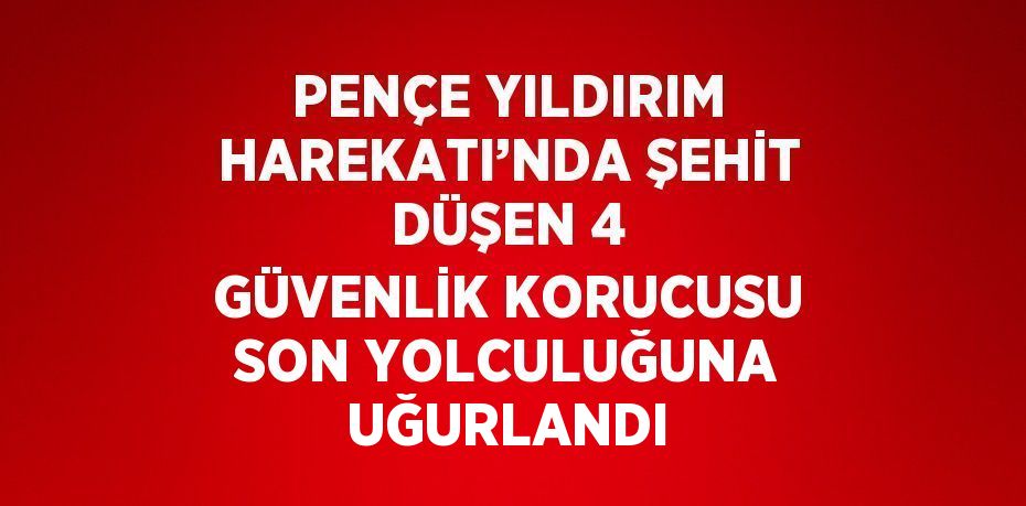 PENÇE YILDIRIM HAREKATI’NDA ŞEHİT DÜŞEN 4 GÜVENLİK KORUCUSU SON YOLCULUĞUNA UĞURLANDI