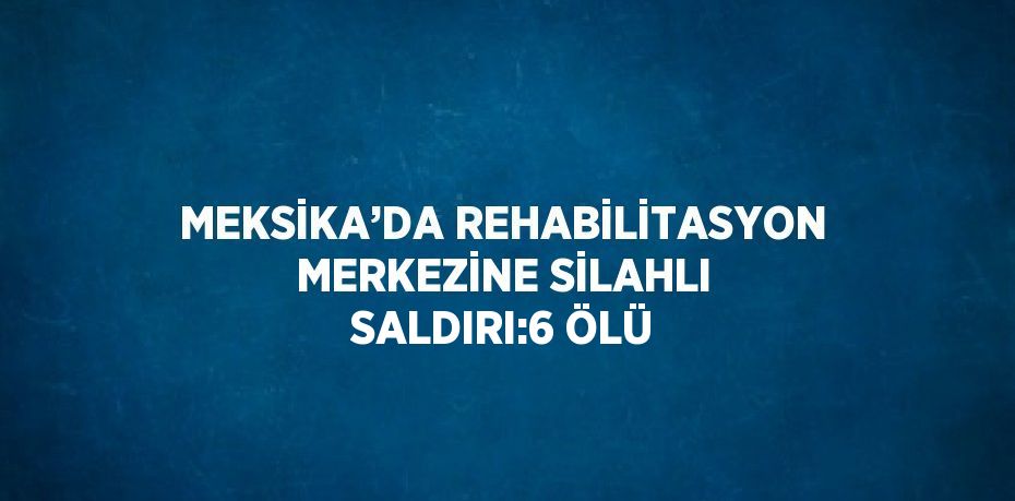 MEKSİKA’DA REHABİLİTASYON MERKEZİNE SİLAHLI SALDIRI:6 ÖLÜ