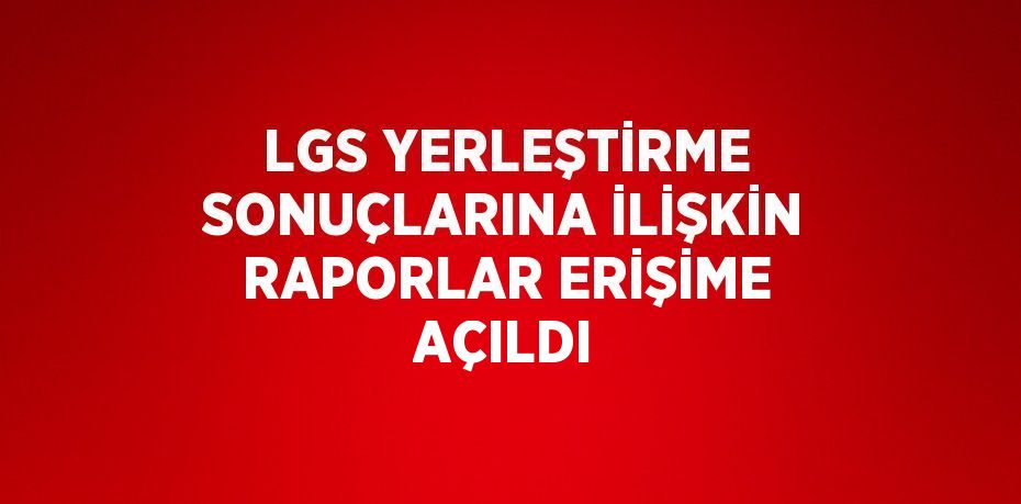 LGS YERLEŞTİRME SONUÇLARINA İLİŞKİN RAPORLAR ERİŞİME AÇILDI