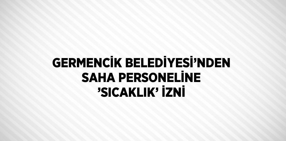 GERMENCİK BELEDİYESİ’NDEN SAHA PERSONELİNE ’SICAKLIK’ İZNİ