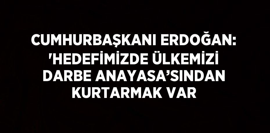 CUMHURBAŞKANI ERDOĞAN: 'HEDEFİMİZDE ÜLKEMİZİ DARBE ANAYASA’SINDAN KURTARMAK VAR