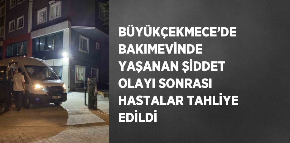 BÜYÜKÇEKMECE’DE BAKIMEVİNDE YAŞANAN ŞİDDET OLAYI SONRASI HASTALAR TAHLİYE EDİLDİ