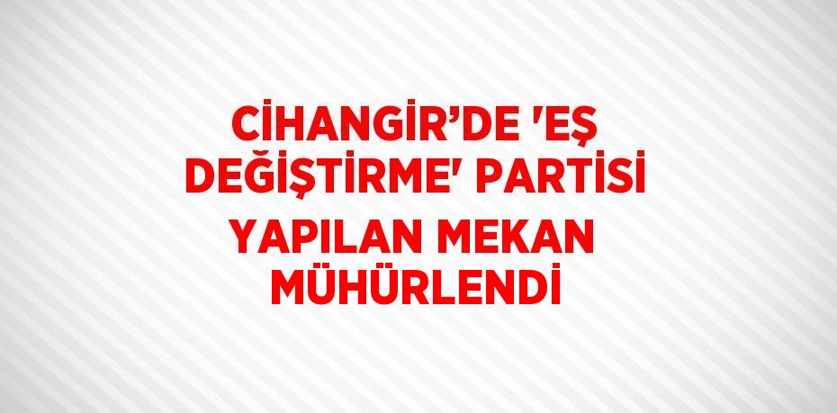 CİHANGİR’DE 'EŞ DEĞİŞTİRME' PARTİSİ YAPILAN MEKAN MÜHÜRLENDİ