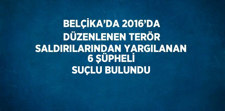 BELÇİKA’DA 2016’DA DÜZENLENEN TERÖR SALDIRILARINDAN YARGILANAN 6 ŞÜPHELİ SUÇLU BULUNDU