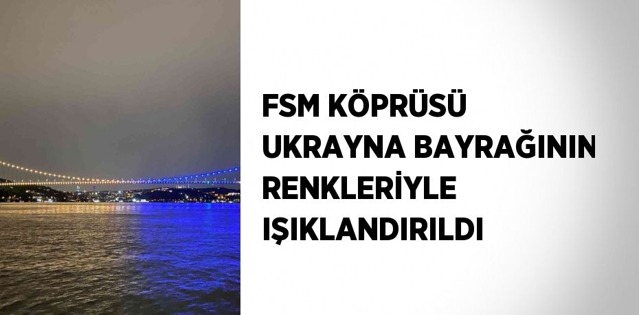 FSM KÖPRÜSÜ UKRAYNA BAYRAĞININ RENKLERİYLE IŞIKLANDIRILDI