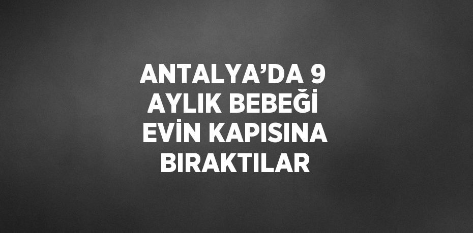 ANTALYA’DA 9 AYLIK BEBEĞİ EVİN KAPISINA BIRAKTILAR