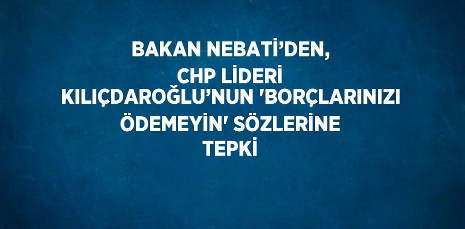 BAKAN NEBATİ’DEN, CHP LİDERİ KILIÇDAROĞLU’NUN 'BORÇLARINIZI ÖDEMEYİN' SÖZLERİNE TEPKİ