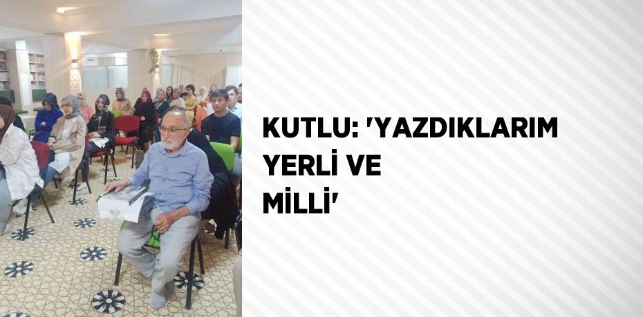 KUTLU: 'YAZDIKLARIM YERLİ VE MİLLİ'