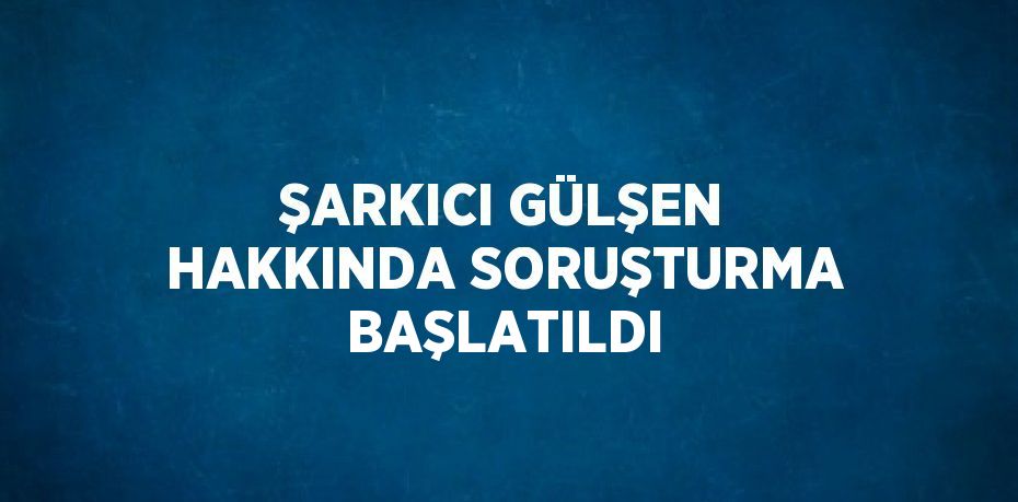 ŞARKICI GÜLŞEN HAKKINDA SORUŞTURMA BAŞLATILDI