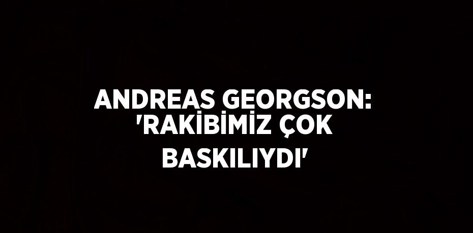 ANDREAS GEORGSON: 'RAKİBİMİZ ÇOK BASKILIYDI'