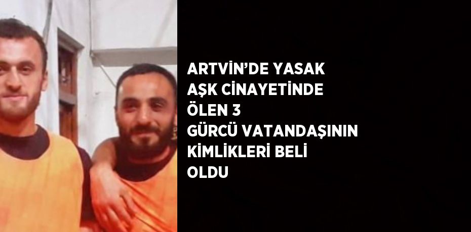 ARTVİN’DE YASAK AŞK CİNAYETİNDE ÖLEN 3 GÜRCÜ VATANDAŞININ KİMLİKLERİ BELİ OLDU