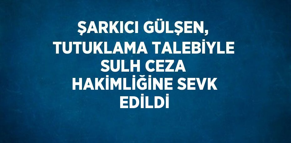 ŞARKICI GÜLŞEN, TUTUKLAMA TALEBİYLE SULH CEZA HAKİMLİĞİNE SEVK EDİLDİ