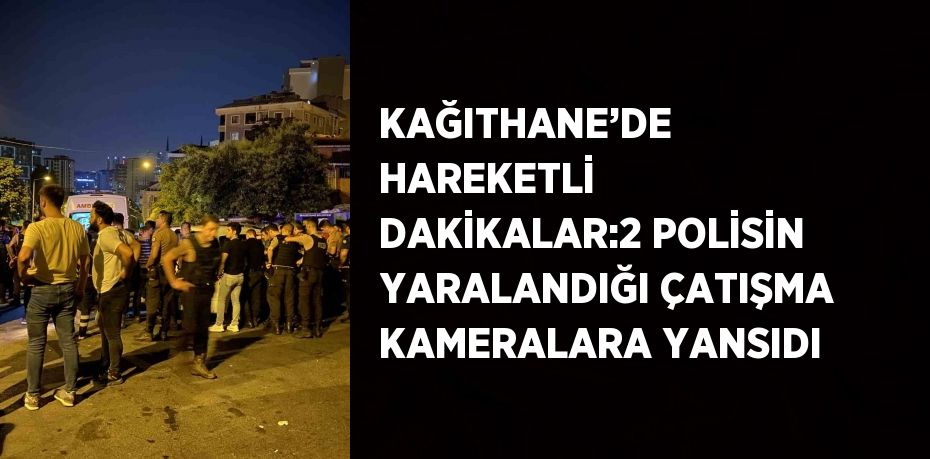 KAĞITHANE’DE HAREKETLİ DAKİKALAR:2 POLİSİN YARALANDIĞI ÇATIŞMA KAMERALARA YANSIDI