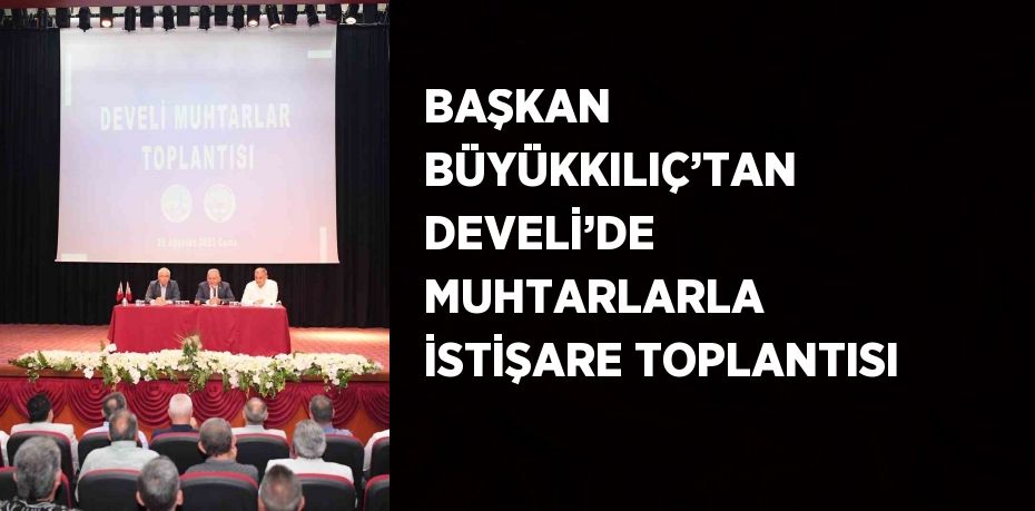 BAŞKAN BÜYÜKKILIÇ’TAN DEVELİ’DE MUHTARLARLA İSTİŞARE TOPLANTISI