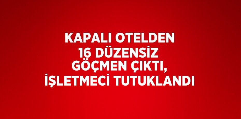 KAPALI OTELDEN 16 DÜZENSİZ GÖÇMEN ÇIKTI, İŞLETMECİ TUTUKLANDI