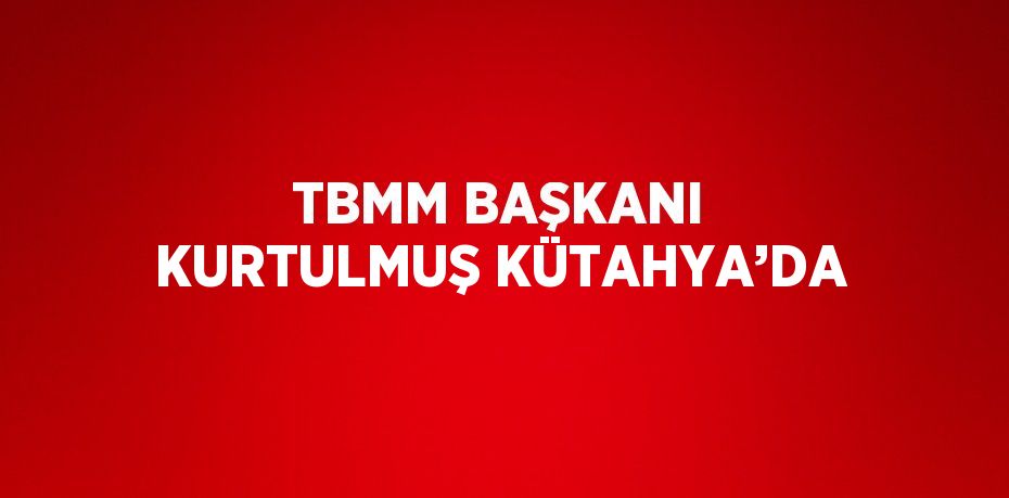 TBMM BAŞKANI KURTULMUŞ KÜTAHYA’DA