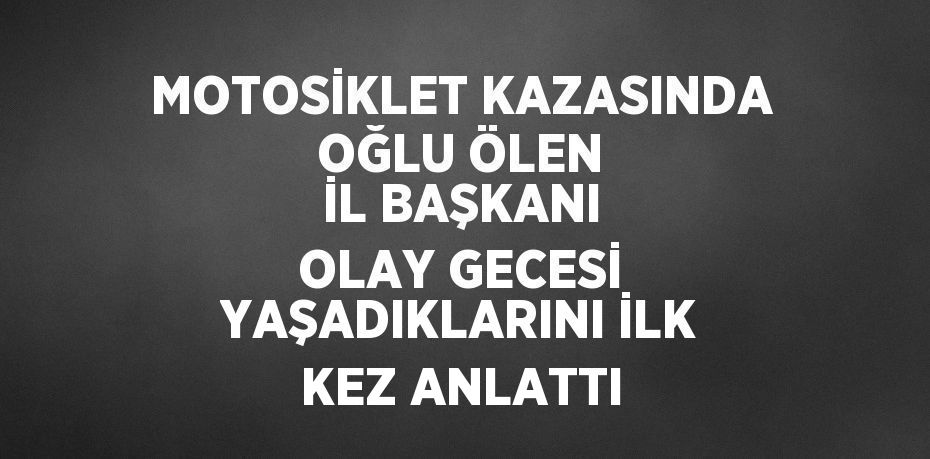 MOTOSİKLET KAZASINDA OĞLU ÖLEN İL BAŞKANI OLAY GECESİ YAŞADIKLARINI İLK KEZ ANLATTI