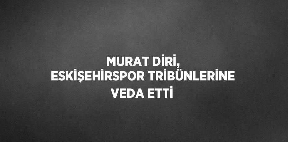 MURAT DİRİ, ESKİŞEHİRSPOR TRİBÜNLERİNE VEDA ETTİ